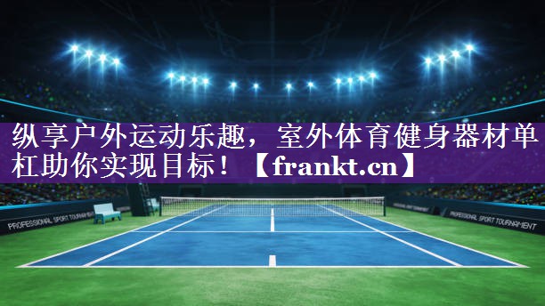 纵享户外运动乐趣，室外体育健身器材单杠助你实现目标！