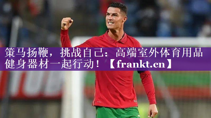 策马扬鞭，挑战自己：高端室外体育用品健身器材一起行动！
