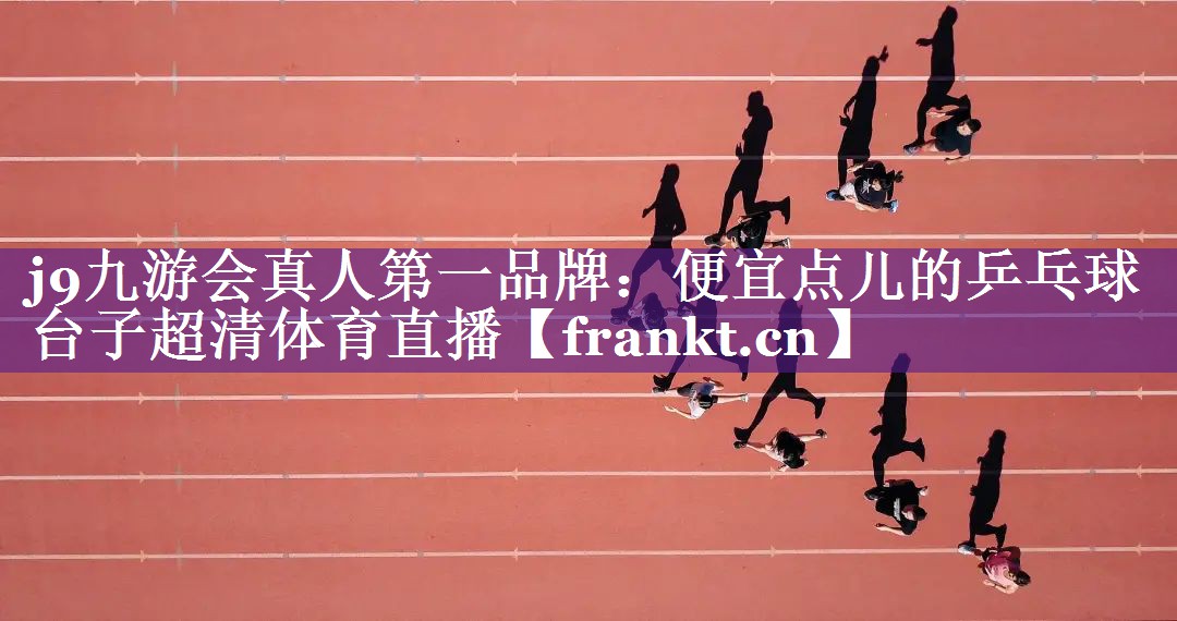j9九游会真人第一品牌：便宜点儿的乒乓球台子超清体育直播