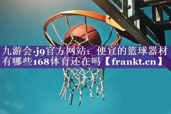 九游会·j9官方网站：便宜的篮球器材有哪些168体育还在吗
