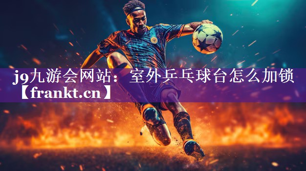 j9九游会网站：室外乒乓球台怎么加锁