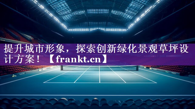 提升城市形象，探索创新绿化景观草坪设计方案！