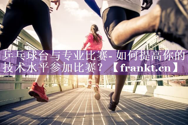 乒乓球台与专业比赛- 如何提高你的技术水平参加比赛？
