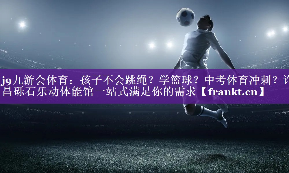 j9九游会体育：孩子不会跳绳？学篮球？中考体育冲刺？许昌砾石乐动体能馆一站式满足你的需求
