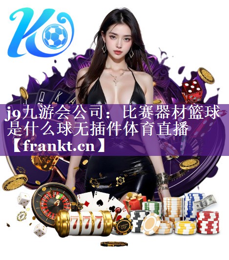 j9九游会公司：比赛器材篮球是什么球无插件体育直播