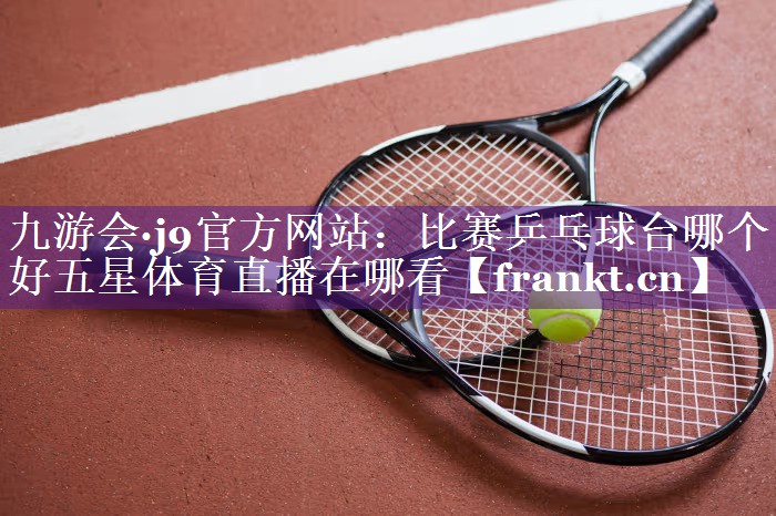 九游会·j9官方网站：比赛乒乓球台哪个好五星体育直播在哪看