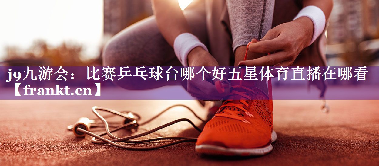 j9九游会：比赛乒乓球台哪个好五星体育直播在哪看