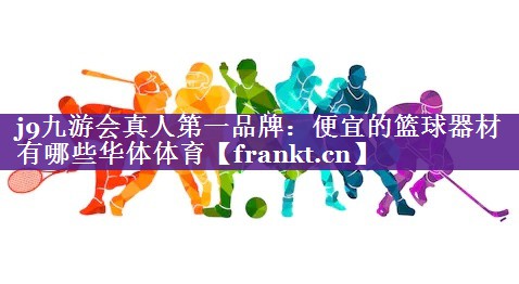 j9九游会真人第一品牌：便宜的篮球器材有哪些华体体育