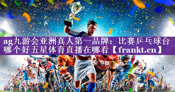 ag九游会亚洲真人第一品牌：比赛乒乓球台哪个好五星体育直播在哪看