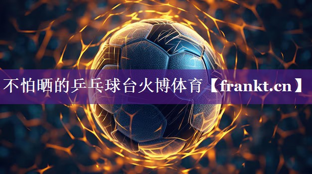 不怕晒的乒乓球台火博体育