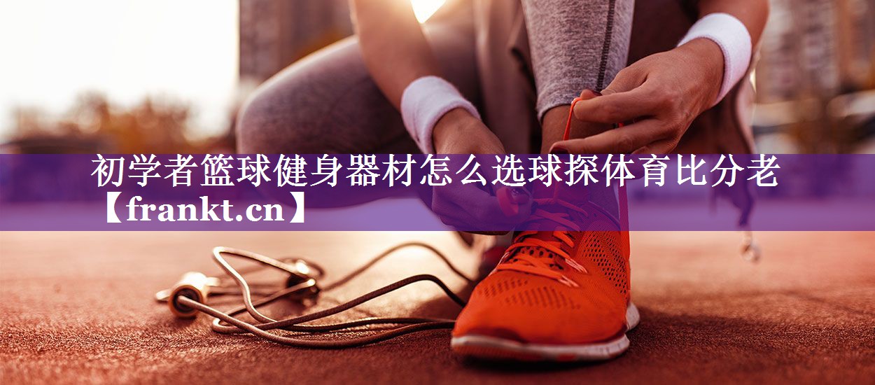 初学者篮球健身器材怎么选球探体育比分老