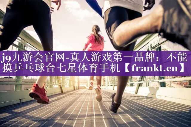 j9九游会官网-真人游戏第一品牌：不能摸乒乓球台七星体育手机