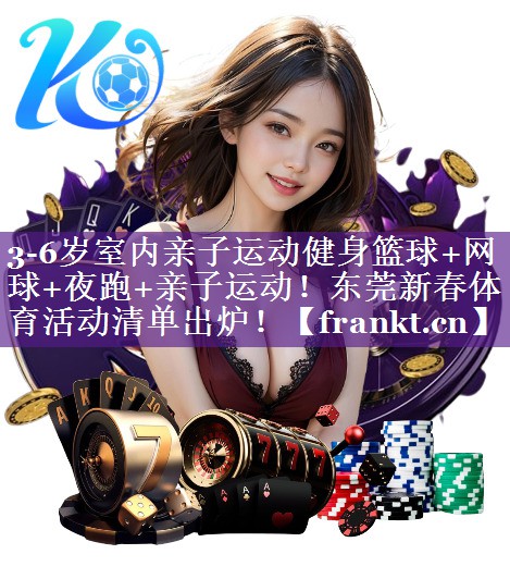 3-6岁室内亲子运动健身篮球+网球+夜跑+亲子运动！东莞新春体育活动清单出炉！