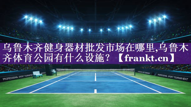 乌鲁木齐健身器材批发市场在哪里,乌鲁木齐体育公园有什么设施？