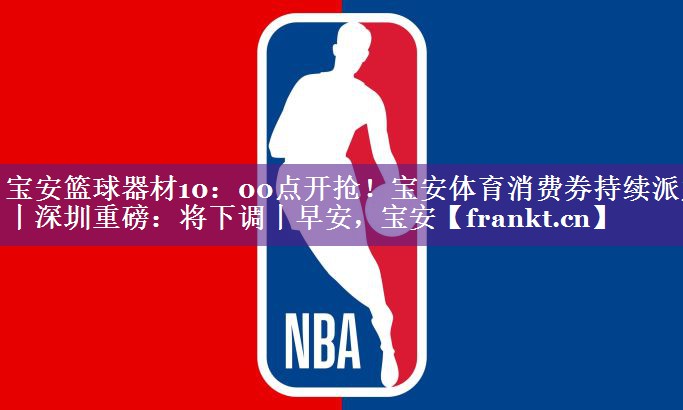 宝安篮球器材10：00点开抢！宝安体育消费券持续派发丨深圳重磅：将下调丨早安，宝安