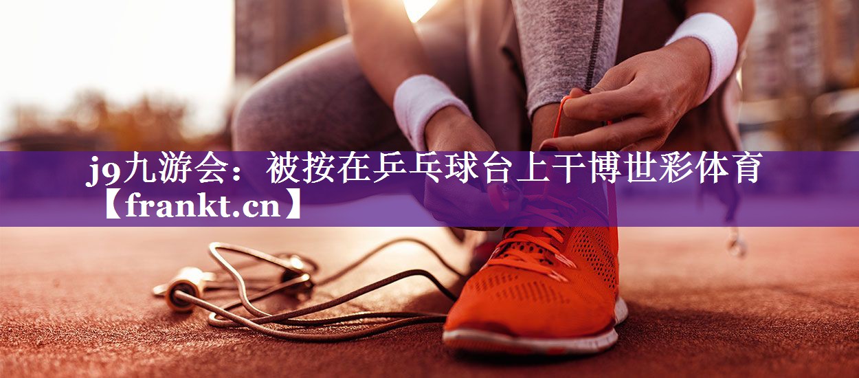 j9九游会：被按在乒乓球台上干博世彩体育