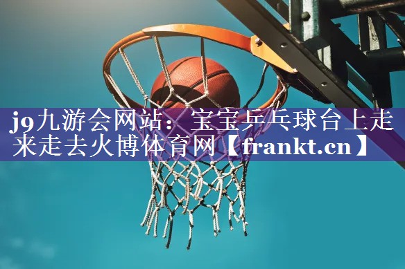 j9九游会网站：宝宝乒乓球台上走来走去火博体育网