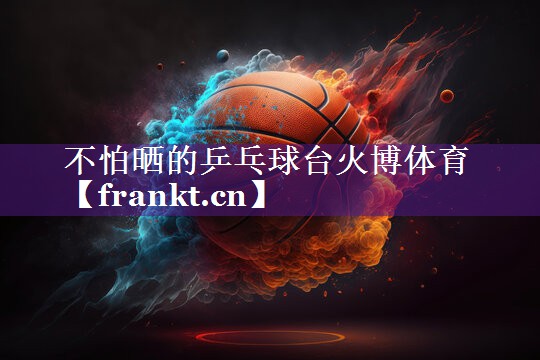 不怕晒的乒乓球台火博体育