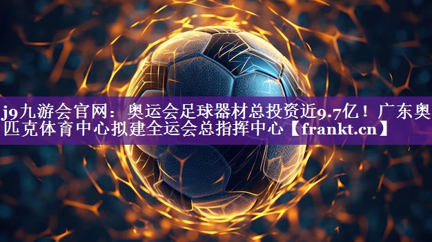 j9九游会官网：奥运会足球器材总投资近9.7亿！广东奥林匹克体育中心拟建全运会总指挥中心