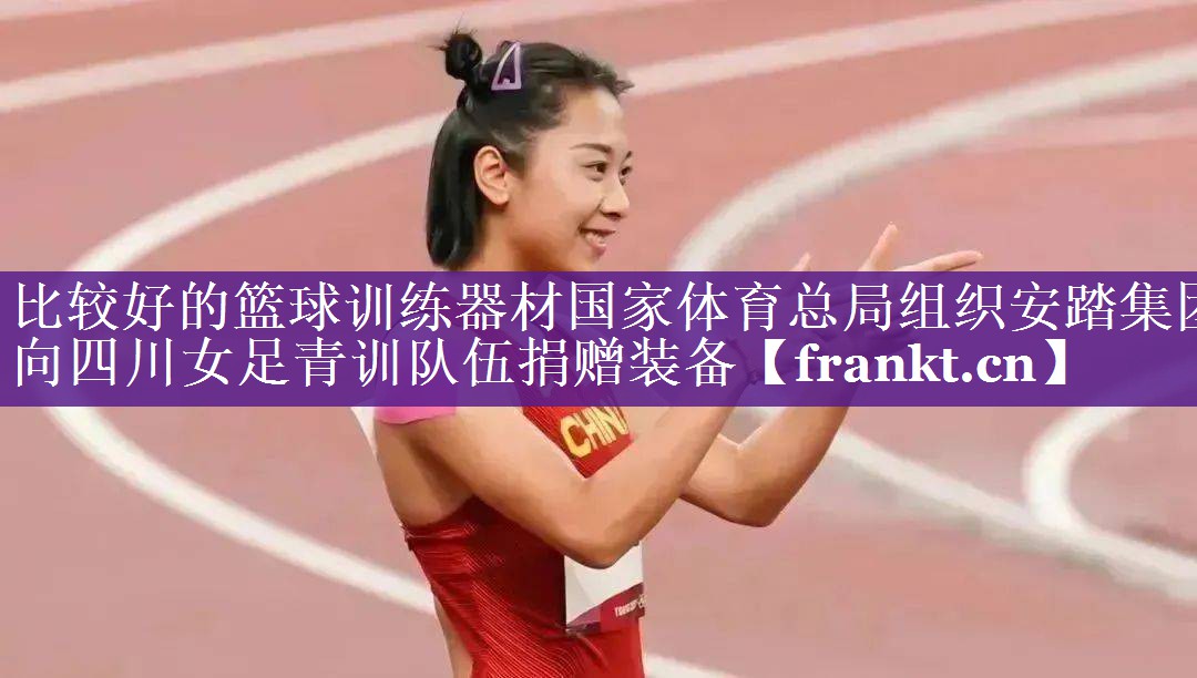 比较好的篮球训练器材国家体育总局组织安踏集团向四川女足青训队伍捐赠装备