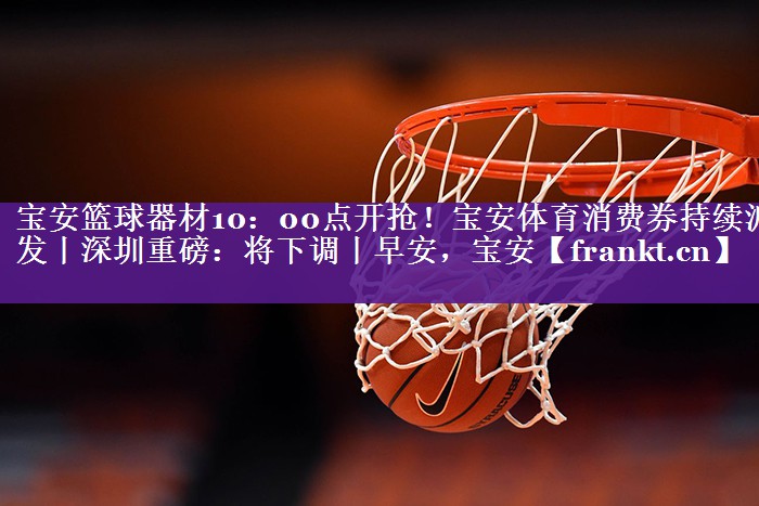 宝安篮球器材10：00点开抢！宝安体育消费券持续派发丨深圳重磅：将下调丨早安，宝安