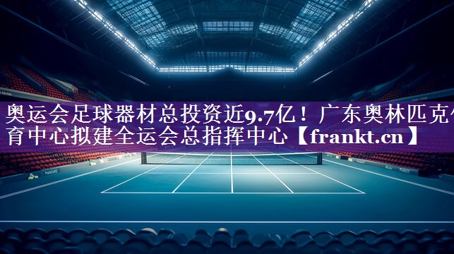 奥运会足球器材总投资近9.7亿！广东奥林匹克体育中心拟建全运会总指挥中心