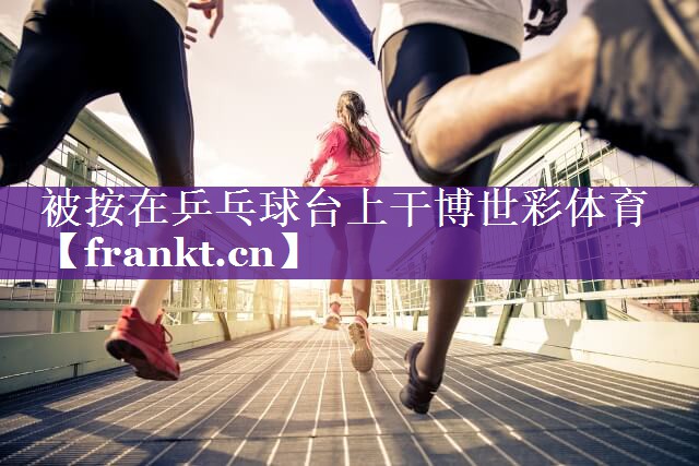 被按在乒乓球台上干博世彩体育