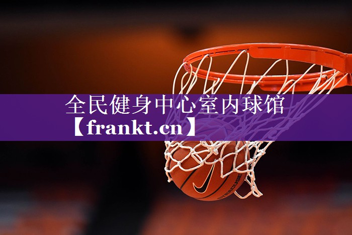 全民健身中心室内球馆 全民健身中心室内球馆