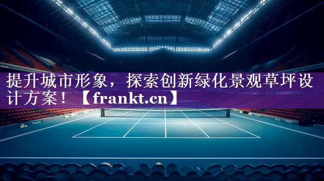 提升城市形象,探索创新绿化景观草坪设计方案! 提升城市形象,探索创新绿化景观草坪设计方案!