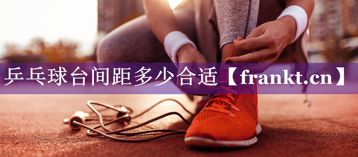 乒乓球台间距多少合适 乒乓球台间距多少合适