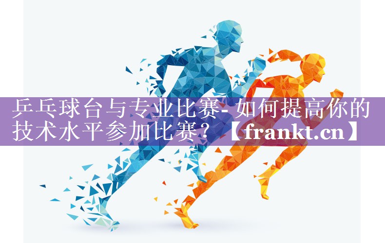乒乓球台与专业比赛- 如何提高你的技术水平参加比赛? 乒乓球台与专业比赛- 如何提高你的技术水平参加比赛?