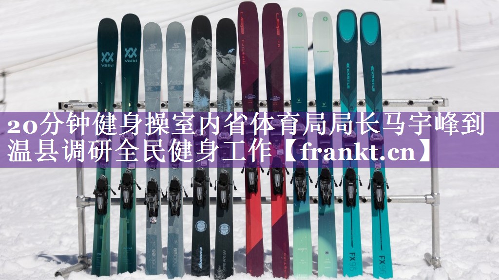 20分钟健身操室内省体育局局长马宇峰到温县调研全民健身工作 20分钟健身操室内省体育局局长马宇峰到温县调研全民健身工作