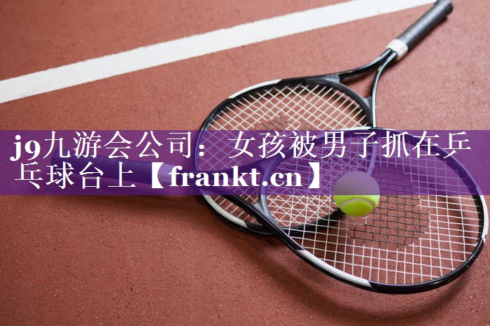 女孩被男子抓在乒乓球台上 女孩被男子抓在乒乓球台上