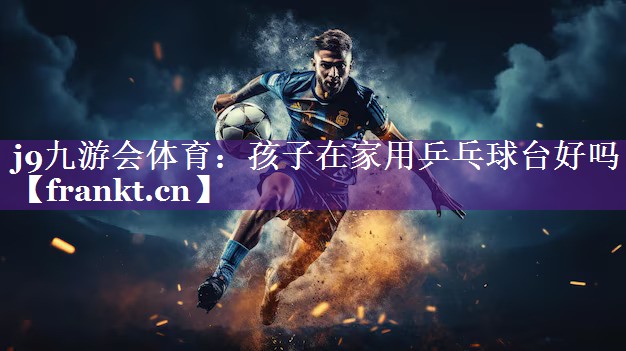 孩子在家用乒乓球台好吗 孩子在家用乒乓球台好吗