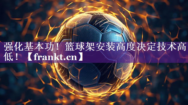 强化基本功!篮球架安装高度决定技术高低! 强化基本功!篮球架安装高度决定技术高低!