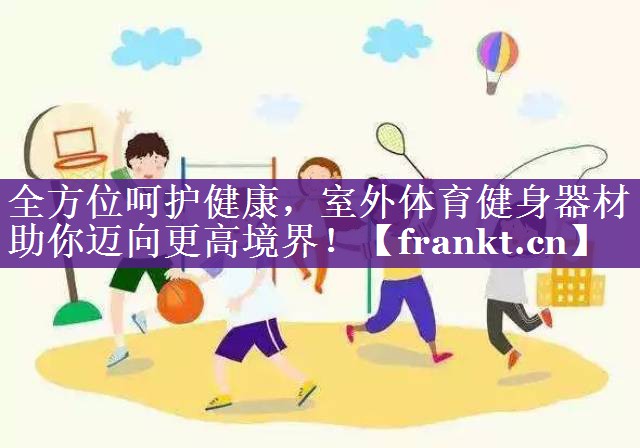 全方位呵护健康,室外体育健身器材助你迈向更高境界! 全方位呵护健康,室外体育健身器材助你迈向更高境界!