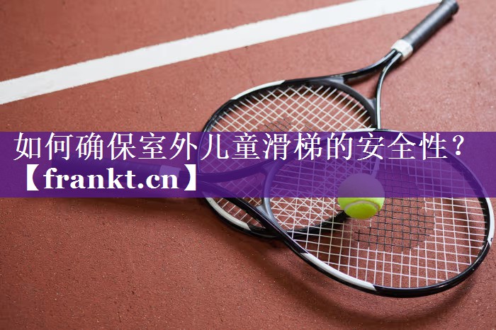 如何确保室外儿童滑梯的安全性? 如何确保室外儿童滑梯的安全性?